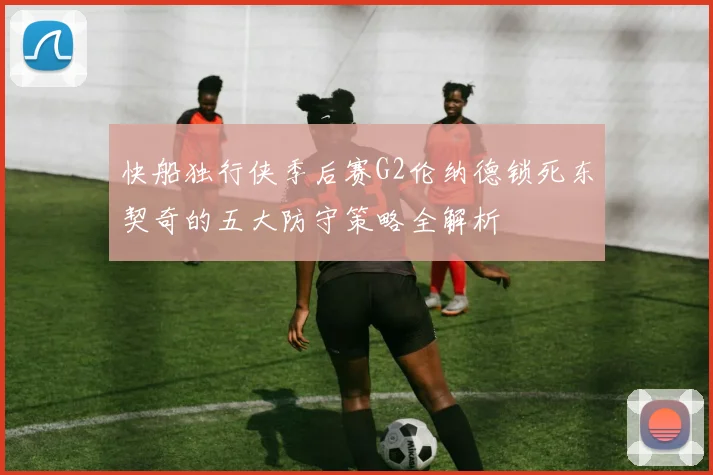 快船独行侠季后赛G2伦纳德锁死东契奇的五大防守策略全解析