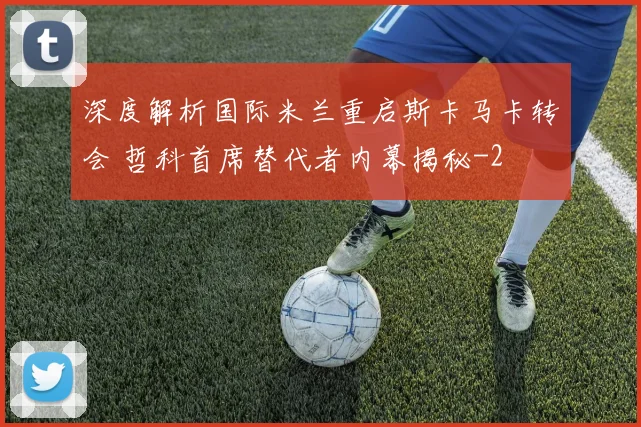 深度解析国际米兰重启斯卡马卡转会 哲科首席替代者内幕揭秘