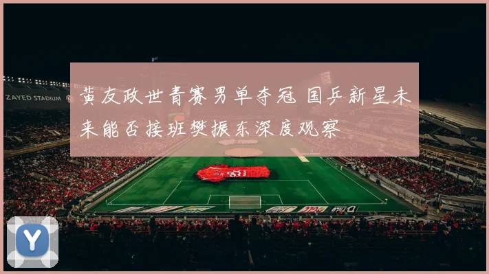 黄友政世青赛男单夺冠 国乒新星未来能否接班樊振东深度观察