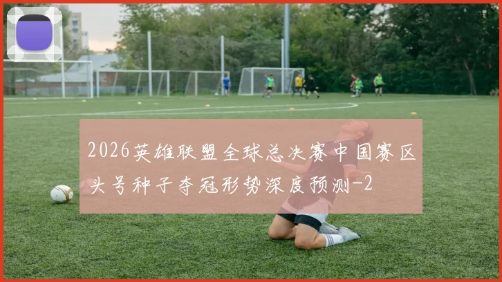 2026英雄联盟全球总决赛中国赛区头号种子夺冠形势深度预测