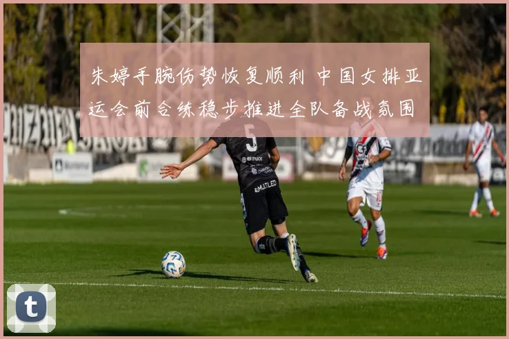 朱婷手腕伤势恢复顺利 中国女排亚运会前合练稳步推进全队备战氛围积极向好