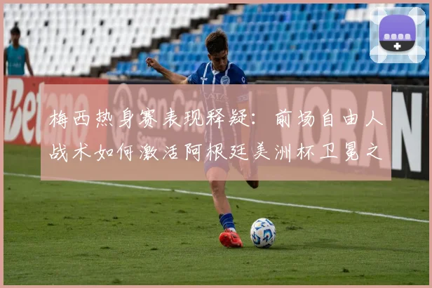 梅西热身赛表现释疑：前场自由人战术如何激活阿根廷美洲杯卫冕之路