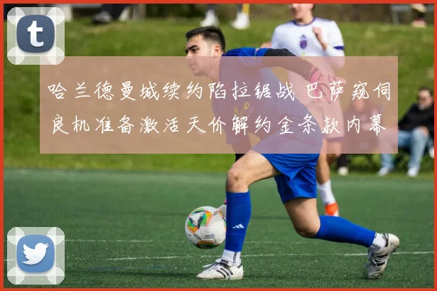哈兰德曼城续约陷拉锯战 巴萨窥伺良机准备激活天价解约金条款内幕曝光