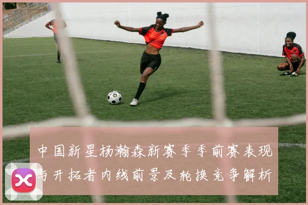 中国新星杨瀚森新赛季季前赛表现与开拓者内线前景及轮换竞争解析