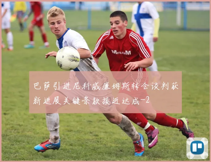 巴萨引进尼科威廉姆斯转会谈判获新进展关键条款接近达成