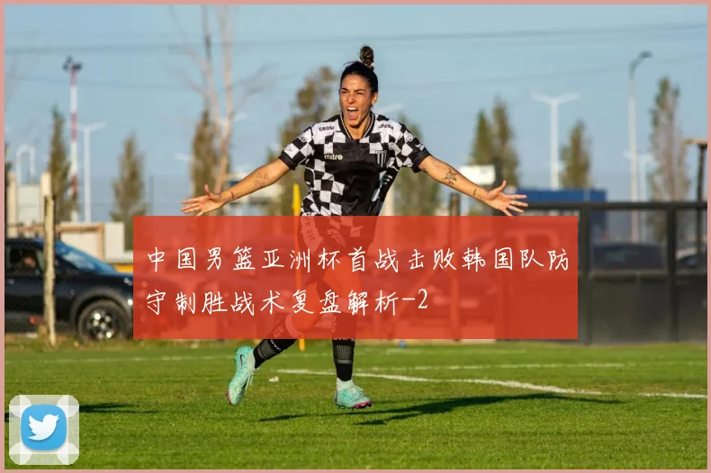 中国男篮亚洲杯首战击败韩国队防守制胜战术复盘解析