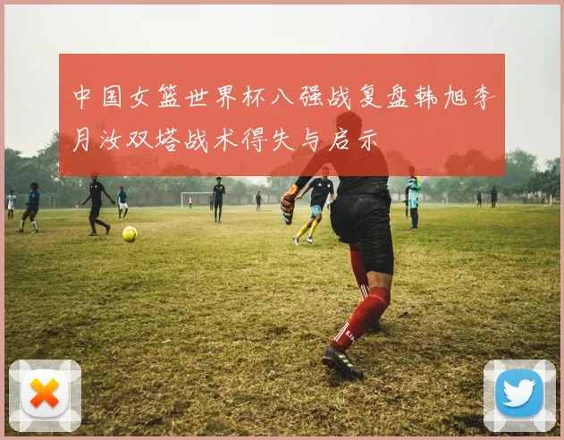 中国女篮世界杯八强战复盘韩旭李月汝双塔战术得失与启示