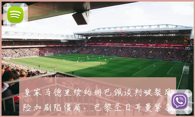 皇家马德里续约姆巴佩谈判破裂风险加剧陷僵局，巴黎圣日耳曼紧急启动B计划