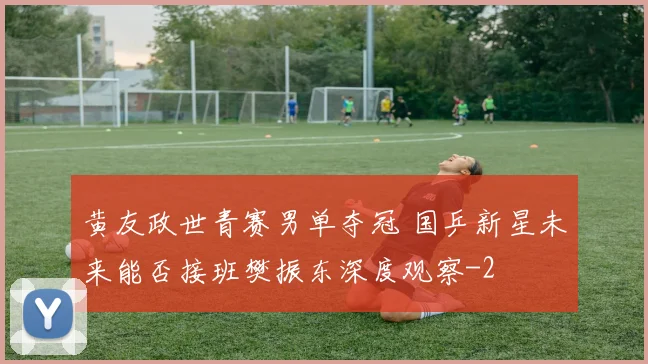 黄友政世青赛男单夺冠 国乒新星未来能否接班樊振东深度观察