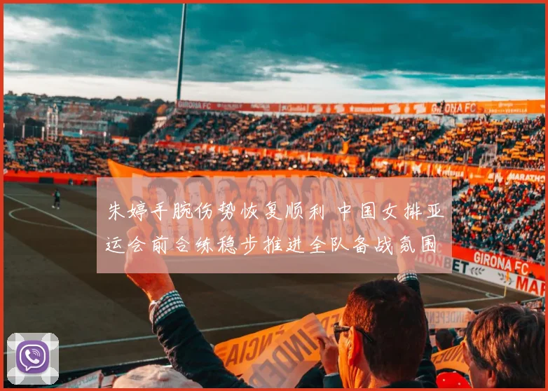 朱婷手腕伤势恢复顺利 中国女排亚运会前合练稳步推进全队备战氛围积极向好