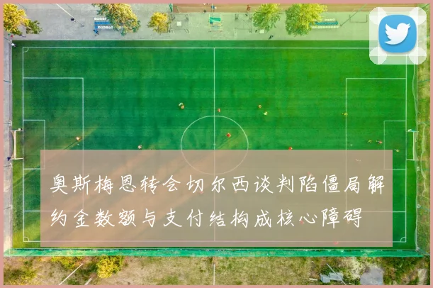 奥斯梅恩转会切尔西谈判陷僵局解约金数额与支付结构成核心障碍