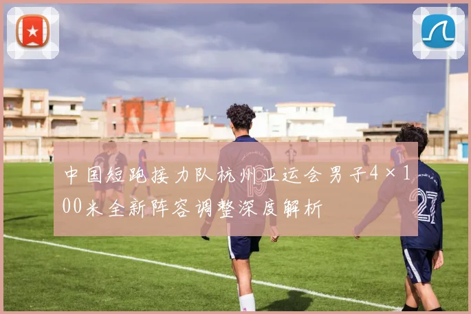 中国短跑接力队杭州亚运会男子4×100米全新阵容调整深度解析