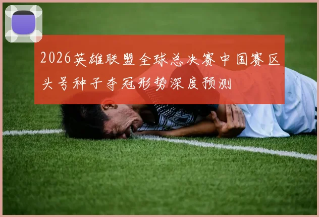 2026英雄联盟全球总决赛中国赛区头号种子夺冠形势深度预测