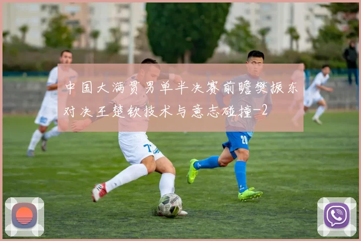 中国大满贯男单半决赛前瞻樊振东对决王楚钦技术与意志碰撞