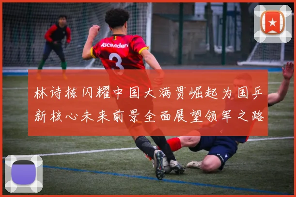林诗栋闪耀中国大满贯崛起为国乒新核心未来前景全面展望领军之路