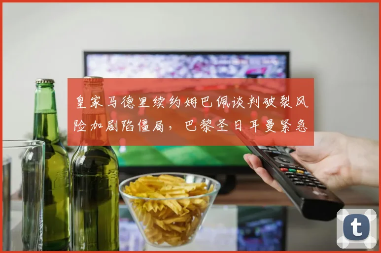 皇家马德里续约姆巴佩谈判破裂风险加剧陷僵局，巴黎圣日耳曼紧急启动B计划