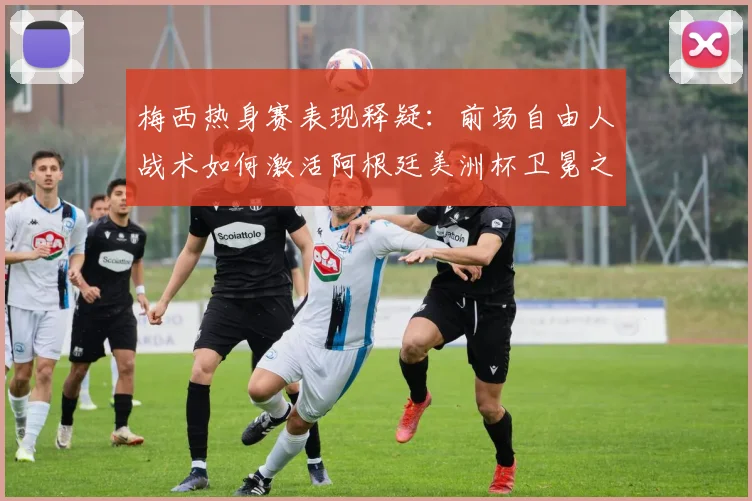 梅西热身赛表现释疑：前场自由人战术如何激活阿根廷美洲杯卫冕之路