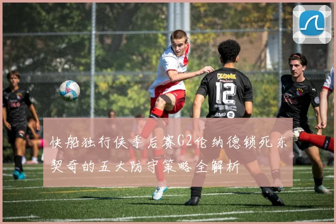 快船独行侠季后赛G2伦纳德锁死东契奇的五大防守策略全解析