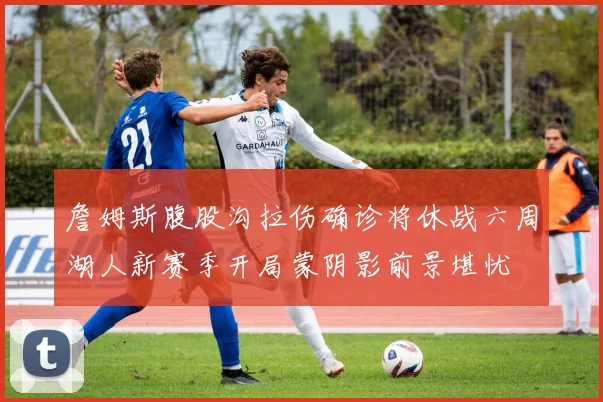 詹姆斯腹股沟拉伤确诊将休战六周湖人新赛季开局蒙阴影前景堪忧