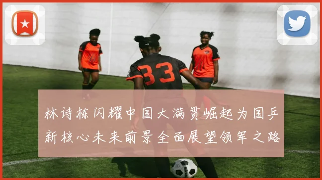 林诗栋闪耀中国大满贯崛起为国乒新核心未来前景全面展望领军之路